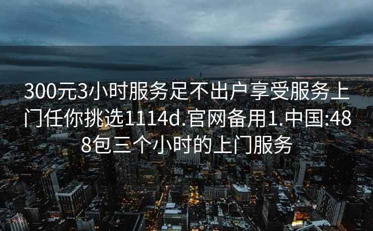 300元3小时服务足不出户享受服务上门任你挑选1114d.官网备用1.中国:488包三个小时的上门服务