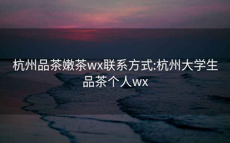 杭州品茶嫩茶wx联系方式:杭州大学生品茶个人wx