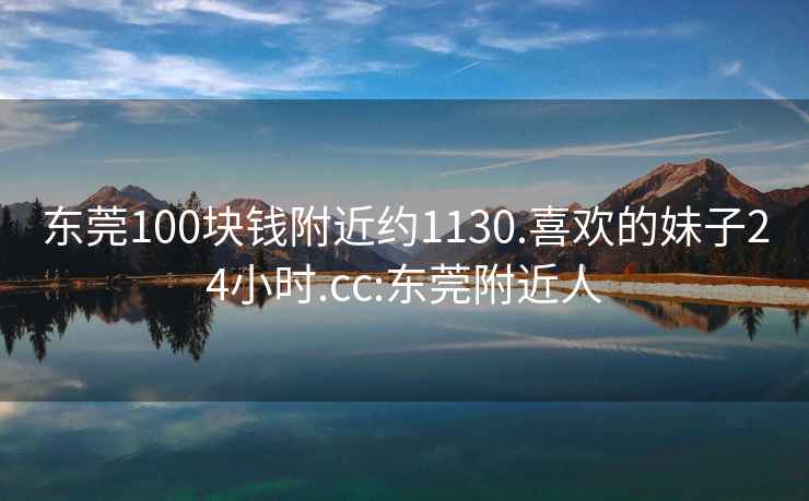 东莞100块钱附近约1130.喜欢的妹子24小时.cc:东莞附近人