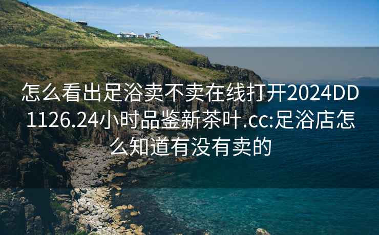 怎么看出足浴卖不卖在线打开2024DD1126.24小时品鉴新茶叶.cc:足浴店怎么知道有没有卖的