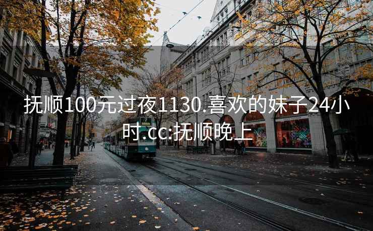 抚顺100元过夜1130.喜欢的妹子24小时.cc:抚顺晚上