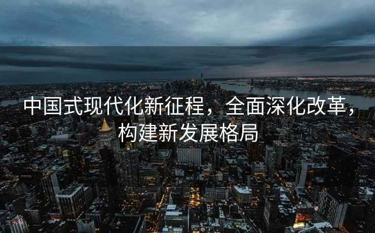 中国式现代化新征程，全面深化改革，构建新发展格局