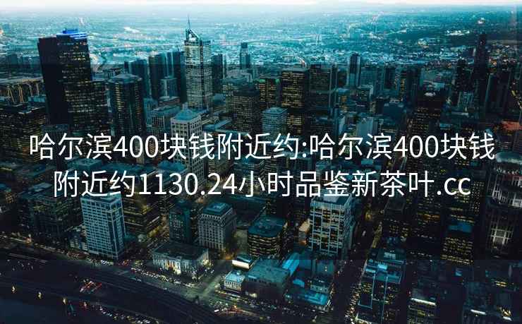 哈尔滨400块钱附近约:哈尔滨400块钱附近约1130.24小时品鉴新茶叶.cc