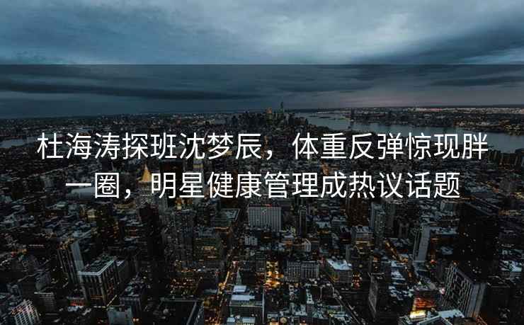 杜海涛探班沈梦辰，体重反弹惊现胖一圈，明星健康管理成热议话题