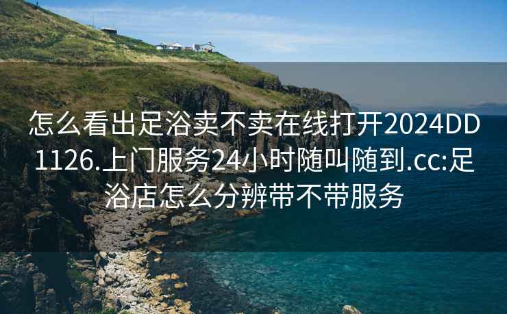 怎么看出足浴卖不卖在线打开2024DD1126.上门服务24小时随叫随到.cc:足浴店怎么分辨带不带服务