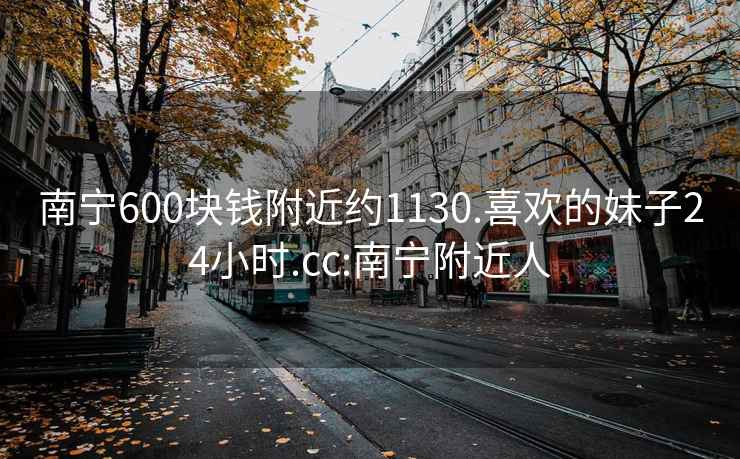 南宁600块钱附近约1130.喜欢的妹子24小时.cc:南宁附近人