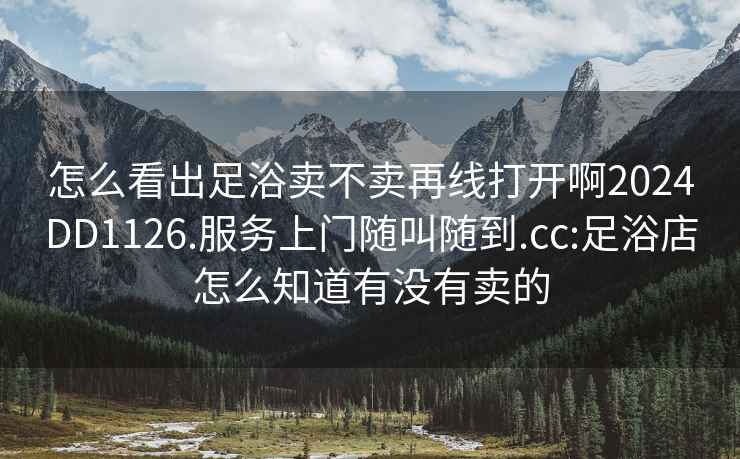 怎么看出足浴卖不卖再线打开啊2024DD1126.服务上门随叫随到.cc:足浴店怎么知道有没有卖的