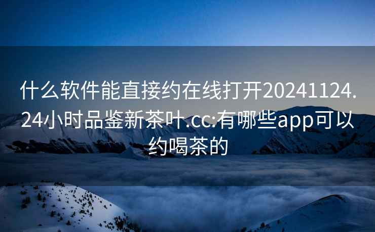 什么软件能直接约在线打开20241124.24小时品鉴新茶叶.cc:有哪些app可以约喝茶的