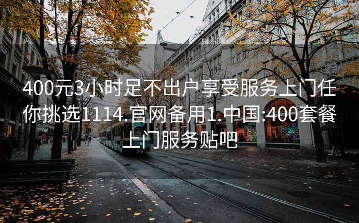 400元3小时足不出户享受服务上门任你挑选1114.官网备用1.中国:400套餐上门服务贴吧