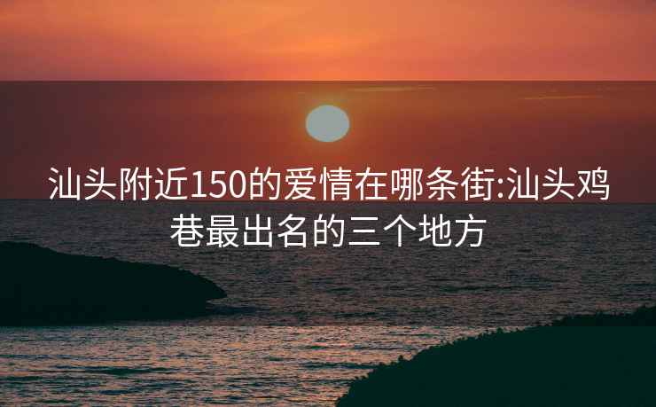 汕头附近150的爱情在哪条街:汕头鸡巷最出名的三个地方