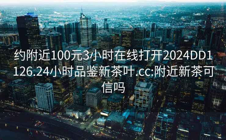 约附近100元3小时在线打开2024DD1126.24小时品鉴新茶叶.cc:附近新茶可信吗