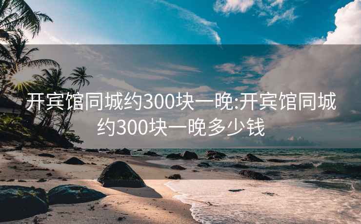 开宾馆同城约300块一晚:开宾馆同城约300块一晚多少钱