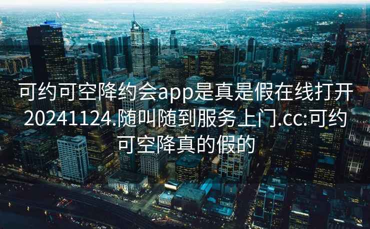 可约可空降约会app是真是假在线打开20241124.随叫随到服务上门.cc:可约可空降真的假的