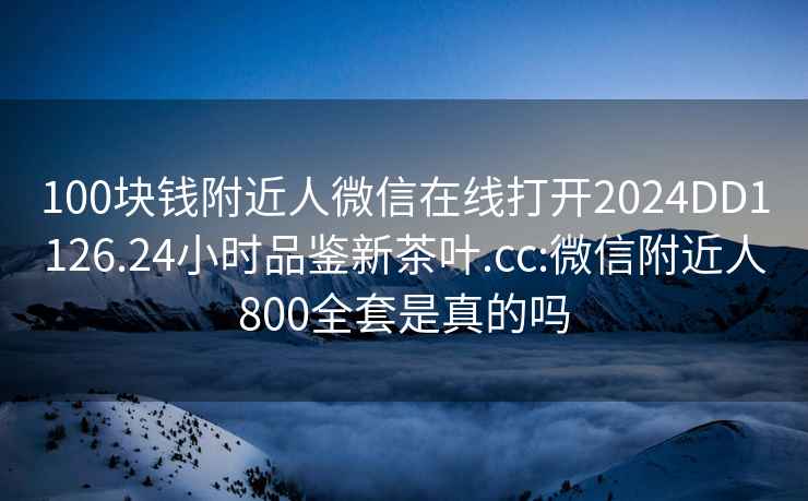 100块钱附近人微信在线打开2024DD1126.24小时品鉴新茶叶.cc:微信附近人800全套是真的吗