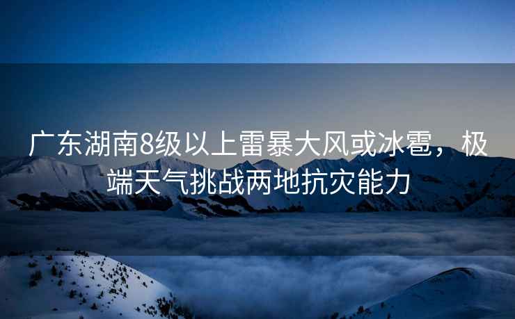 广东湖南8级以上雷暴大风或冰雹，极端天气挑战两地抗灾能力