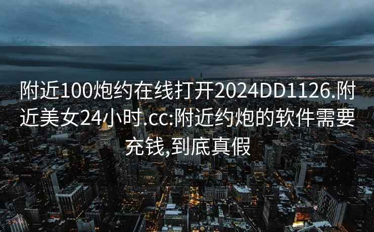 附近100炮约在线打开2024DD1126.附近美女24小时.cc:附近约炮的软件需要充钱,到底真假