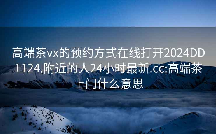 高端茶vx的预约方式在线打开2024DD1124.附近的人24小时最新.cc:高端茶上门什么意思