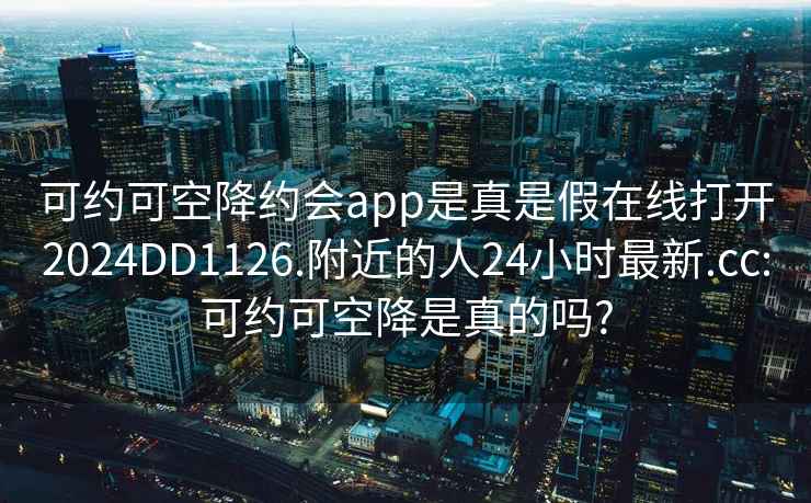 可约可空降约会app是真是假在线打开2024DD1126.附近的人24小时最新.cc:可约可空降是真的吗?