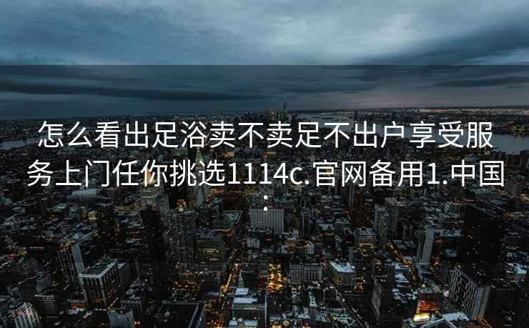 怎么看出足浴卖不卖足不出户享受服务上门任你挑选1114c.官网备用1.中国: