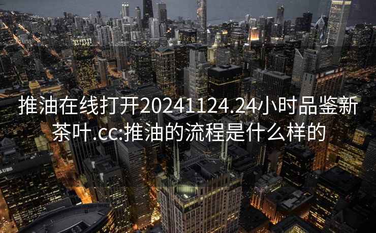 推油在线打开20241124.24小时品鉴新茶叶.cc:推油的流程是什么样的