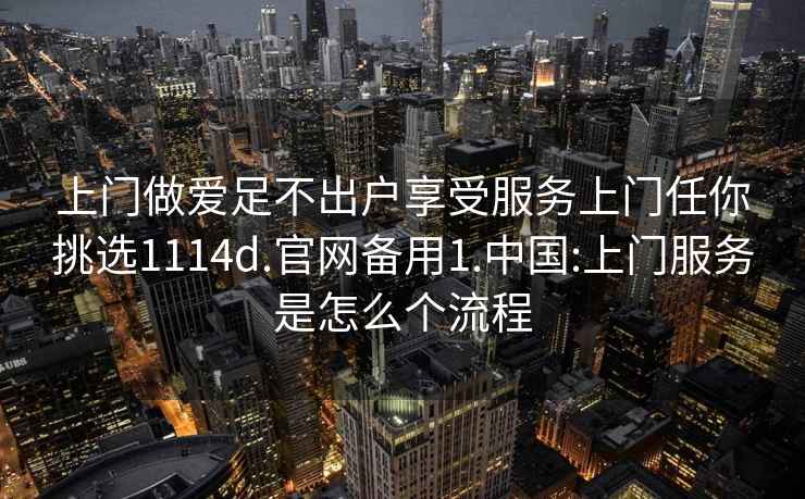 上门做爱足不出户享受服务上门任你挑选1114d.官网备用1.中国:上门服务是怎么个流程