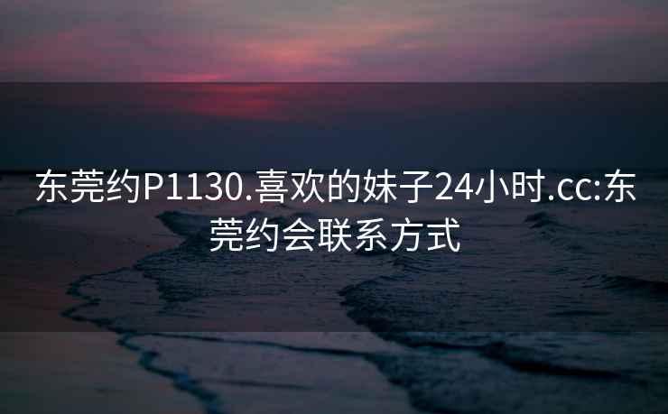 东莞约P1130.喜欢的妹子24小时.cc:东莞约会联系方式