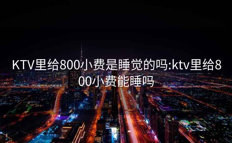 KTV里给800小费是睡觉的吗:ktv里给800小费能睡吗