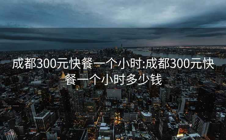 成都300元快餐一个小时:成都300元快餐一个小时多少钱