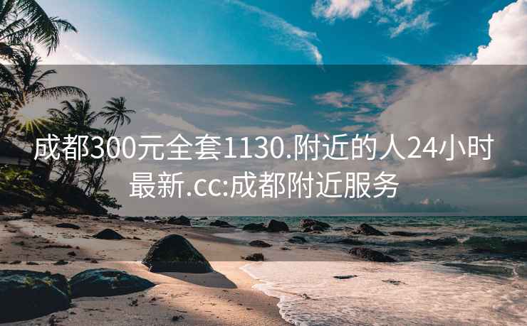 成都300元全套1130.附近的人24小时最新.cc:成都附近服务