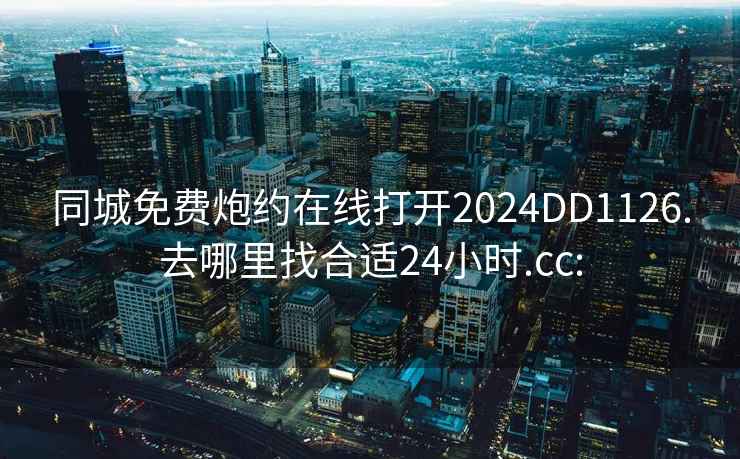 同城免费炮约在线打开2024DD1126.去哪里找合适24小时.cc: