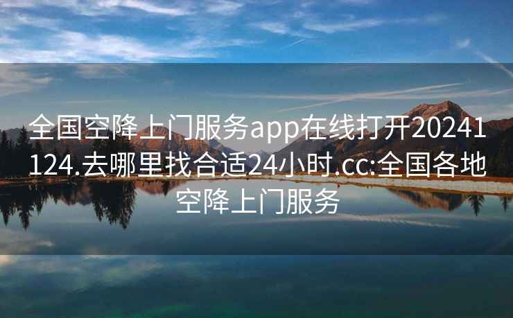 全国空降上门服务app在线打开20241124.去哪里找合适24小时.cc:全国各地空降上门服务