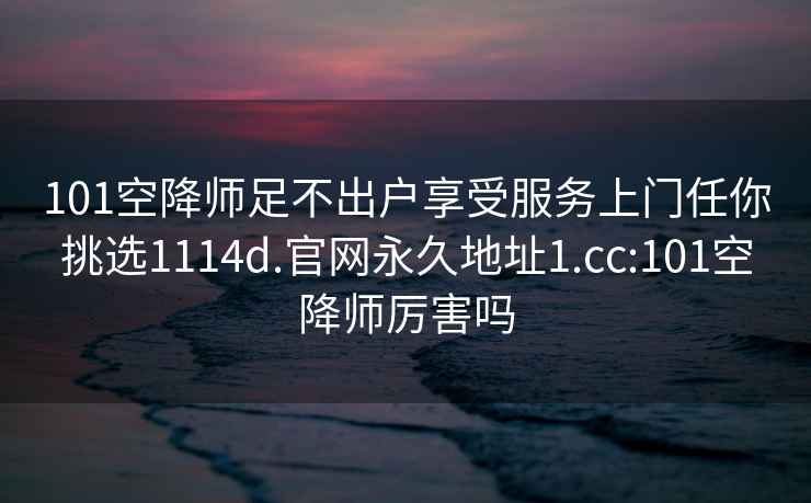 101空降师足不出户享受服务上门任你挑选1114d.官网永久地址1.cc:101空降师厉害吗