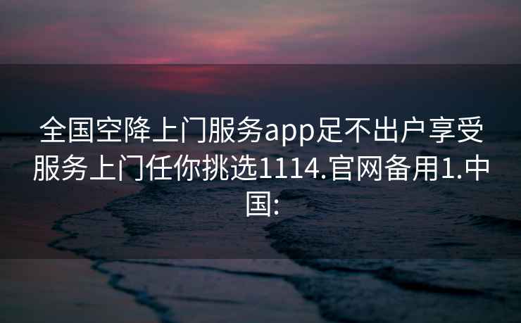 全国空降上门服务app足不出户享受服务上门任你挑选1114.官网备用1.中国: