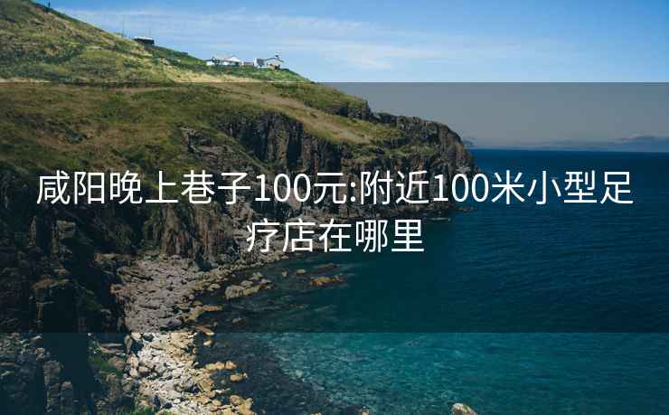 咸阳晚上巷子100元:附近100米小型足疗店在哪里