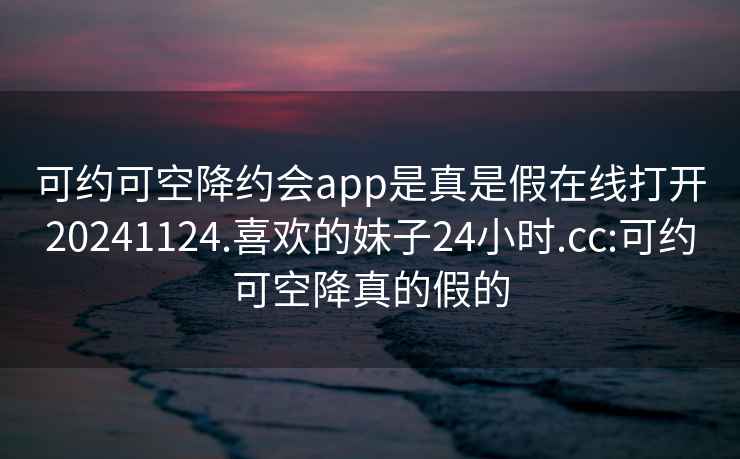 可约可空降约会app是真是假在线打开20241124.喜欢的妹子24小时.cc:可约可空降真的假的