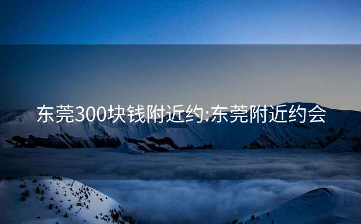 东莞300块钱附近约:东莞附近约会