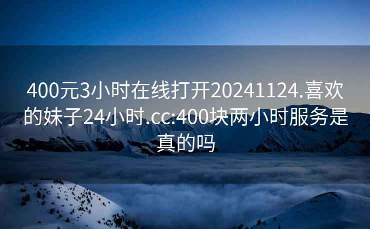 400元3小时在线打开20241124.喜欢的妹子24小时.cc:400块两小时服务是真的吗