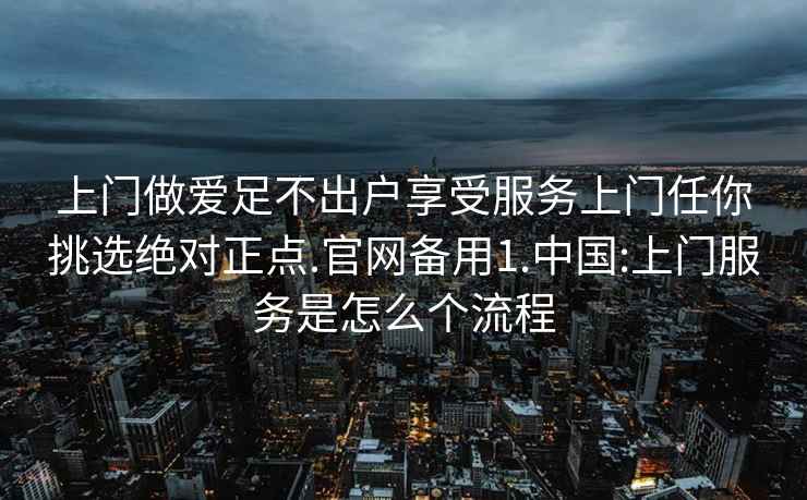 上门做爱足不出户享受服务上门任你挑选绝对正点.官网备用1.中国:上门服务是怎么个流程