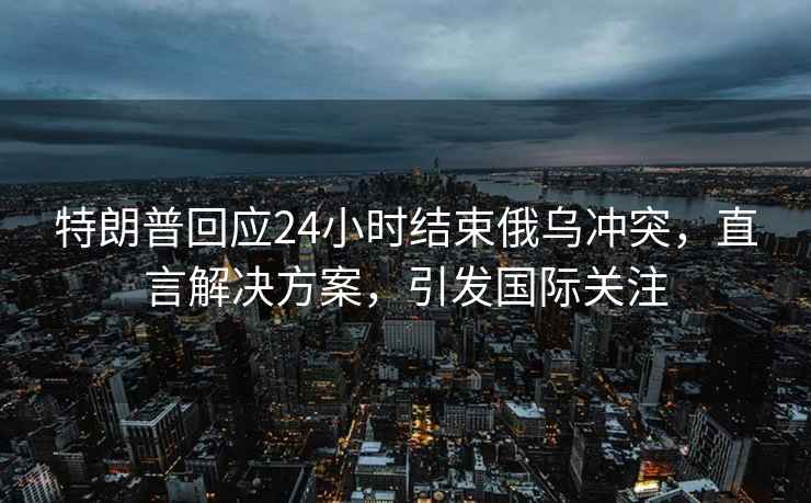 特朗普回应24小时结束俄乌冲突，直言解决方案，引发国际关注