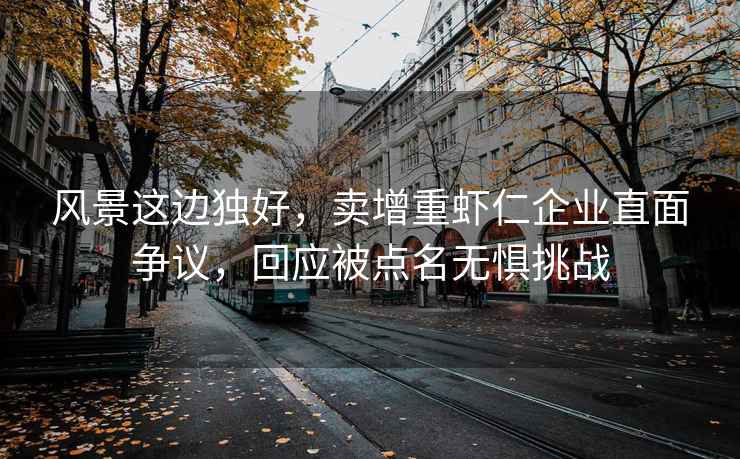 风景这边独好，卖增重虾仁企业直面争议，回应被点名无惧挑战