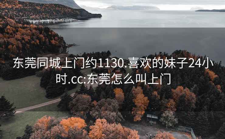 东莞同城上门约1130.喜欢的妹子24小时.cc:东莞怎么叫上门