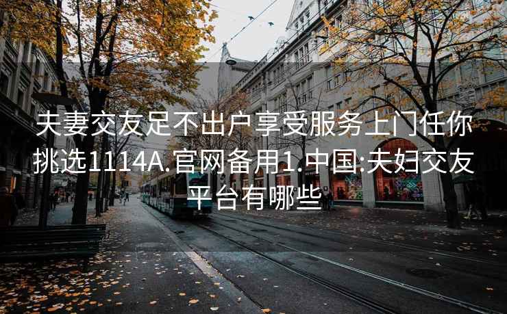 夫妻交友足不出户享受服务上门任你挑选1114A.官网备用1.中国:夫妇交友平台有哪些