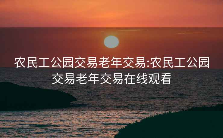 农民工公园交易老年交易:农民工公园交易老年交易在线观看