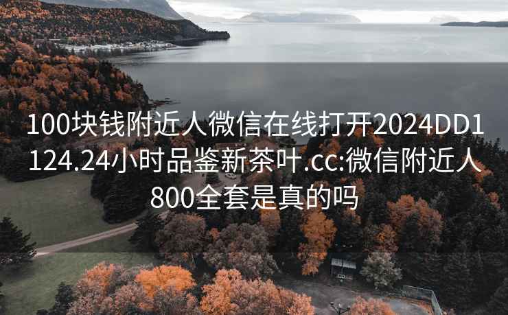 100块钱附近人微信在线打开2024DD1124.24小时品鉴新茶叶.cc:微信附近人800全套是真的吗