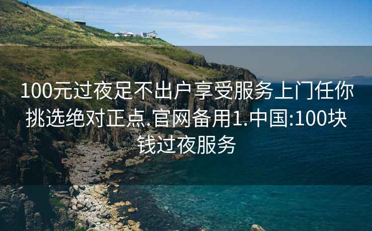 100元过夜足不出户享受服务上门任你挑选绝对正点.官网备用1.中国:100块钱过夜服务