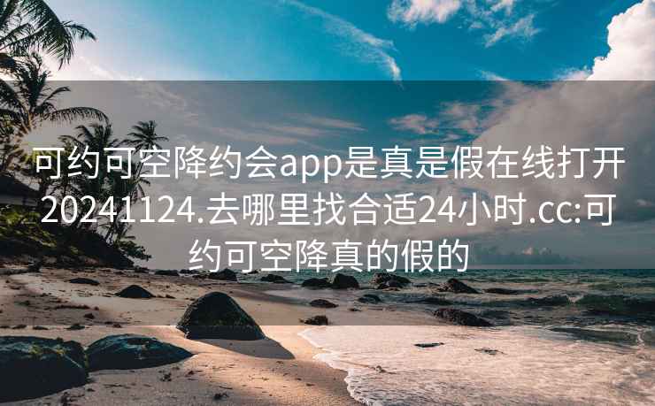 可约可空降约会app是真是假在线打开20241124.去哪里找合适24小时.cc:可约可空降真的假的