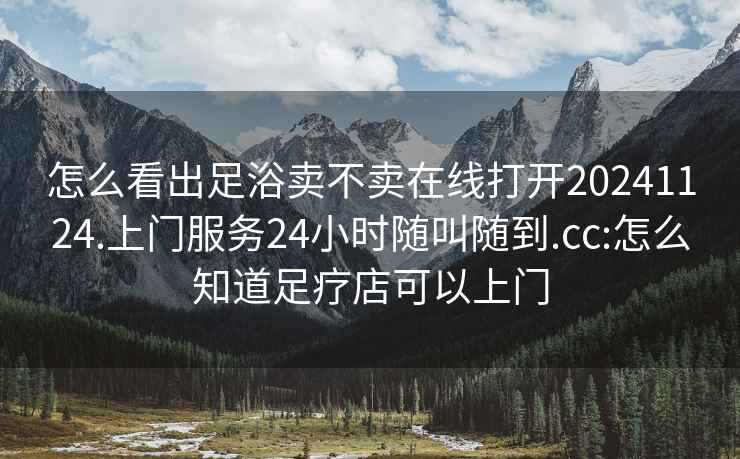 怎么看出足浴卖不卖在线打开20241124.上门服务24小时随叫随到.cc:怎么知道足疗店可以上门