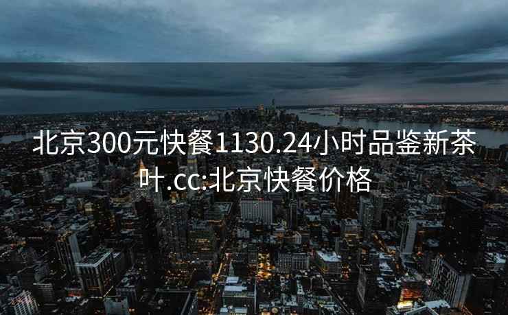 北京300元快餐1130.24小时品鉴新茶叶.cc:北京快餐价格