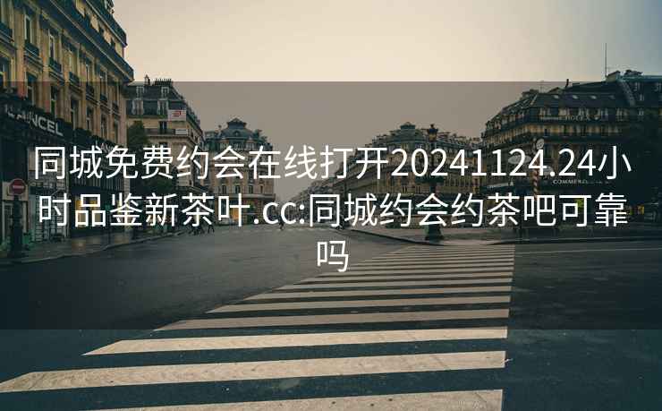 同城免费约会在线打开20241124.24小时品鉴新茶叶.cc:同城约会约茶吧可靠吗