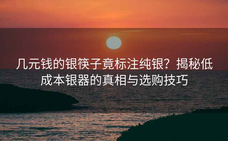 几元钱的银筷子竟标注纯银？揭秘低成本银器的真相与选购技巧